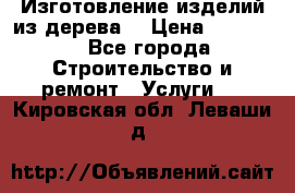 Изготовление изделий из дерева  › Цена ­ 10 000 - Все города Строительство и ремонт » Услуги   . Кировская обл.,Леваши д.